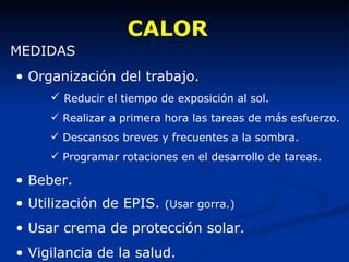 CALOR MEDIDAS Organización del trabajo. Reducir el tiempo de exposición al sol. Realizar a primera hora las tareas de más esfuerzo. Descansos breves y frecuentes a la sombra. Programar rotaciones en el desarrollo de tareas. Beber. Utilización de EPIS.  (Usar gorra.) Usar crema de protección solar. Vigilancia de la salud. 