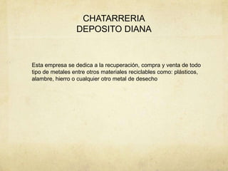 CHATARRERIA
                 DEPOSITO DIANA


Esta empresa se dedica a la recuperación, compra y venta de todo
tipo de metales entre otros materiales reciclables como: plásticos,
alambre, hierro o cualquier otro metal de desecho
 