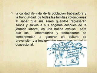 la calidad de vida de la población trabajadora y
la tranquilidad de todas las familias colombianas
al saber que sus seres queridos regresarán
sanos y salvos a sus hogares después de la
jornada laboral, es una buena excusa para
que los        empresarios y trabajadores se
comprometan a generar un cultura de
prevención y a implementar programas en salud
ocupacional.
 