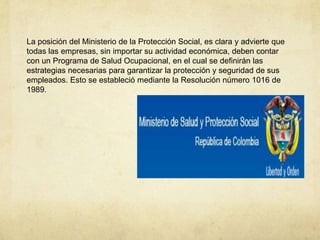 La posición del Ministerio de la Protección Social, es clara y advierte que
todas las empresas, sin importar su actividad económica, deben contar
con un Programa de Salud Ocupacional, en el cual se definirán las
estrategias necesarias para garantizar la protección y seguridad de sus
empleados. Esto se estableció mediante la Resolución número 1016 de
1989.
 