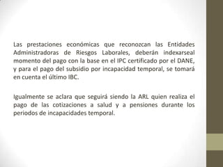 Las prestaciones económicas que reconozcan las Entidades
Administradoras de Riesgos Laborales, deberán indexarseal
momento del pago con la base en el IPC certificado por el DANE,
y para el pago del subsidio por incapacidad temporal, se tomará
en cuenta el último IBC.
Igualmente se aclara que seguirá siendo la ARL quien realiza el
pago de las cotizaciones a salud y a pensiones durante los
periodos de incapacidades temporal.
 