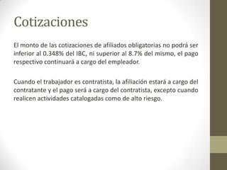 Cotizaciones
El monto de las cotizaciones de afiliados obligatorias no podrá ser
inferior al 0.348% del IBC, ni superior al 8.7% del mismo, el pago
respectivo continuará a cargo del empleador.
Cuando el trabajador es contratista, la afiliación estará a cargo del
contratante y el pago será a cargo del contratista, excepto cuando
realicen actividades catalogadas como de alto riesgo.
 