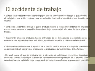El accidente de trabajo
• Es todo suceso repentino que sobrevenga por causa o con ocasión del trabajo, y que produzca en
el trabajador una lesión orgánica, una perturbación funcional o psiquiátrica, una invalidez o la
muerte.
•También es accidente de trabajo el que se produce durante la ejecución de órdenes del empleador
o contratante, durante la ejecución de una labor bajo su autoridad, aún fuera del lugar y horas de
trabajo.
• Igualmente, el que se produzca durante el traslado de los trabajadores o contratistas desde su
residencia a los lugares de trabajo o viceversa, cuando el transporte lo suministre el empleador.
•También el ocurrido durante el ejercicio de la función sindical aunque el trabajador se encuentre
en permiso sindical, siempre que el accidente se produzca en cumplimiento de dicha función.
•De igual forma, el que se produzca por la ejecución de actividades recreativas, deportivas o
culturales, cuando se actúe por cuenta o en representación del empleador o de la empresa usuaria
cuando se trate de trabajadores de empresas de servicios temporales que se encuentren en misión.
 