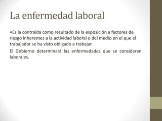 La enfermedad laboral
•Es la contraída como resultado de la exposición a factores de
riesgo inherentes a la actividad laboral o del medio en el que el
trabajador se ha visto obligado a trabajar.
El Gobierno determinará las enfermedades que se consideran
laborales.
 