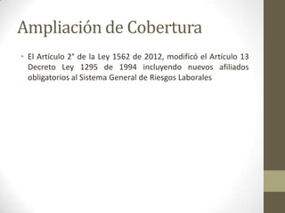 Ampliación de Cobertura
• El Artículo 2° de la Ley 1562 de 2012, modificó el Artículo 13
Decreto Ley 1295 de 1994 incluyendo nuevos afiliados
obligatorios al Sistema General de Riesgos Laborales
 