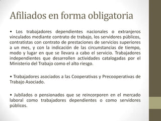 Afiliados en forma obligatoria
• Los trabajadores dependientes nacionales o extranjeros
vinculados mediante contrato de trabajo, los servidores públicos,
contratistas con contrato de prestaciones de servicios superiores
a un mes, y con la indicación de las circunstancias de tiempo,
modo y lugar en que se llevara a cabo el servicio. Trabajadores
independientes que desarrollen actividades catalogadas por el
Ministerio del Trabajo como el alto riesgo.
• Trabajadores asociados a las Cooperativas y Precooperativas de
Trabajo Asociado.
• Jubilados o pensionados que se reincorporen en el mercado
laboral como trabajadores dependientes o como servidores
públicos.
 