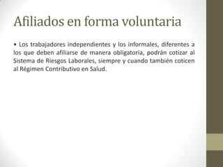 Afiliados en forma voluntaria
• Los trabajadores independientes y los informales, diferentes a
los que deben afiliarse de manera obligatoria, podrán cotizar al
Sistema de Riesgos Laborales, siempre y cuando también coticen
al Régimen Contributivo en Salud.
 