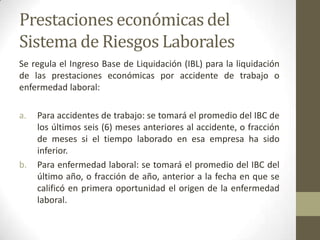 Prestaciones económicas del
Sistema de Riesgos Laborales
Se regula el Ingreso Base de Liquidación (IBL) para la liquidación
de las prestaciones económicas por accidente de trabajo o
enfermedad laboral:
a. Para accidentes de trabajo: se tomará el promedio del IBC de
los últimos seis (6) meses anteriores al accidente, o fracción
de meses si el tiempo laborado en esa empresa ha sido
inferior.
b. Para enfermedad laboral: se tomará el promedio del IBC del
último año, o fracción de año, anterior a la fecha en que se
calificó en primera oportunidad el origen de la enfermedad
laboral.
 