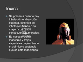 Toxico: 
 Se presenta cuando hay 
inhalación o absorción 
cutánea, este tipo de 
inhalación tiene en su 
mayoría de casos 
consecuencias mortales. 
Bacterias 
Protozoos 
Virus 
Hongos 
parásitos 
 Es necesario usar 
mascaras y trajes 
especiales dependiendo 
el químico o sustancia 
que se este manejando 
 