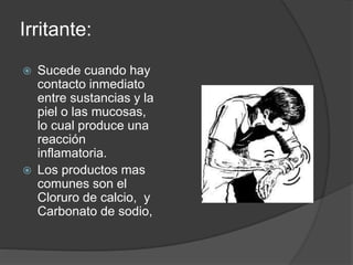 Irritante: 
 Sucede cuando hay 
contacto inmediato 
entre sustancias y la 
piel o las mucosas, 
lo cual produce una 
reacción 
inflamatoria. 
 Los productos mas 
comunes son el 
Cloruro de calcio, y 
Carbonato de sodio, 
 