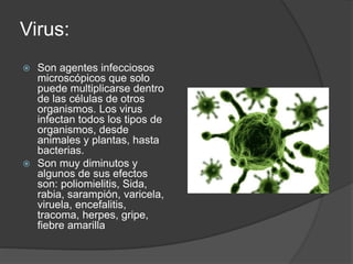 Virus: 
 Son agentes infecciosos 
microscópicos que solo 
puede multiplicarse dentro 
de las células de otros 
organismos. Los virus 
infectan todos los tipos de 
organismos, desde 
animales y plantas, hasta 
bacterias. 
 Son muy diminutos y 
algunos de sus efectos 
son: poliomielitis, Sida, 
rabia, sarampión, varicela, 
viruela, encefalitis, 
tracoma, herpes, gripe, 
fiebre amarilla 
