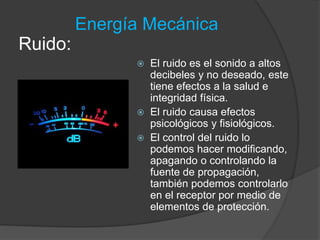 Energía Mecánica 
 El ruido es el sonido a altos 
decibeles y no deseado, este 
tiene efectos a la salud e 
integridad física. 
 El ruido causa efectos 
psicológicos y fisiológicos. 
 El control del ruido lo 
podemos hacer modificando, 
apagando o controlando la 
fuente de propagación, 
también podemos controlarlo 
en el receptor por medio de 
elementos de protección. 
Ruido: 
 