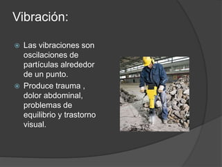 Vibración: 
 Las vibraciones son 
oscilaciones de 
partículas alrededor 
de un punto. 
 Produce trauma , 
dolor abdominal, 
problemas de 
equilibrio y trastorno 
visual. 
 