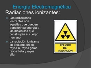 Energía Electromagnética 
Radiaciones ionizantes: 
 Las radiaciones 
ionizantes son 
aquellas que pueden 
transferir su energía a 
las moléculas que 
constituyen el cuerpo 
humano 
 La radiación ionizante 
se presenta en los 
rayos X, rayos gama, 
rayos beta y rayos 
alfa 
 