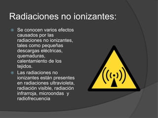 Radiaciones no ionizantes: 
 Se conocen varios efectos 
causados por las 
radiaciones no ionizantes, 
tales como pequeñas 
descargas eléctricas, 
quemaduras, 
calentamiento de los 
tejidos. 
 Las radiaciones no 
ionizantes están presentes 
en radiaciones ultravioleta, 
radiación visible, radiación 
infrarroja, microondas y 
radiofrecuencia 
 