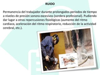 RUIDO
Permanencia del trabajador durante prolongados periodos de tiempo
a niveles de presión sonora excesivos (sordera profesional). Pudiendo
dar lugar a otras repercusiones fisiológicas (aumento del ritmo
cardiaco, aceleración del ritmo respiratorio, reducción de la actividad
cerebral, etc.).
 