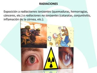 RADIACIONES
Exposición a radiacioenes ionizantes (quemaduras, hemorragias,
cánceres, etc.) o radiaciones no ionizantes (cataratas, conjuntivitis,
inflamación de la córnea, etc.).
 