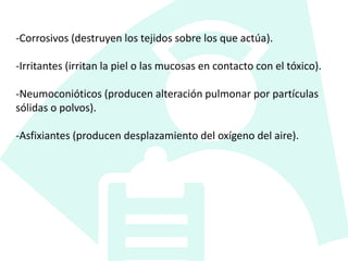 -Corrosivos (destruyen los tejidos sobre los que actúa).
-Irritantes (irritan la piel o las mucosas en contacto con el tóxico).
-Neumoconióticos (producen alteración pulmonar por partículas
sólidas o polvos).
-Asfixiantes (producen desplazamiento del oxígeno del aire).
 