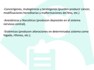 -Cancerígenos, mutogénicos y teratégenos (pueden producir cáncer,
modificaciones hereditarias y malformaciones del feto, etc.)
-Anestésicos y Narcóticos (producen depresión en el sistema
nervioso central).
-Sistémicos (producen alteraciones en determinados sistema como
hígado, riñones, etc.).
 