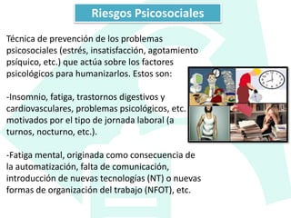 Técnica de prevención de los problemas
psicosociales (estrés, insatisfacción, agotamiento
psíquico, etc.) que actúa sobre los factores
psicológicos para humanizarlos. Estos son:
-Insomnio, fatiga, trastornos digestivos y
cardiovasculares, problemas psicológicos, etc.
motivados por el tipo de jornada laboral (a
turnos, nocturno, etc.).
-Fatiga mental, originada como consecuencia de
la automatización, falta de comunicación,
introducción de nuevas tecnologías (NT) o nuevas
formas de organización del trabajo (NFOT), etc.
Riesgos Psicosociales
 