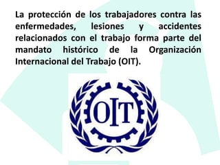 La protección de los trabajadores contra las
enfermedades, lesiones y accidentes
relacionados con el trabajo forma parte del
mandato histórico de la Organización
Internacional del Trabajo (OIT).
 