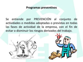 Programas preventivos
Se entiende por PREVENCIÓN al conjunto de
actividades o medidas adoptadas o previstas en todas
las fases de actividad de la empresa, con el fin de
evitar o disminuir los riesgos derivados del trabajo.
 
