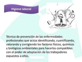 Higiene laboral
Técnica de prevención de las enfermedades
profesionales que actúa identificando, cuantificando,
valorando y corrigiendo los factores físicos, químicos
y biológicos ambientales para hacerlos compatibles
con el poder de adaptación de los trabajadores
expuestos a ellos.
 