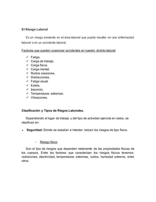 El Riesgo Laboral
Es un riesgo existente en el área laboral que puede resultar en una enfermedad
laboral o en un accidente laboral.
Factores que pueden ocasionar accidentes en nuestro ámbito laboral
 Fatiga.
 Carga de trabajo.
 Carga física.
 Carga mental.
 Ruidos excesivos.
 Distracciones.
 Fatiga visual.
 Estrés.
 Insomnio.
 Temperaturas extremas.
 Vibraciones.
Clasificación y Tipos de Riegos Laborales.
Dependiendo el lugar de trabajo y del tipo de actividad ejercida en estos, se
clasifican en:
 Seguridad: Dónde se estudian e intentan reducir los riesgos de tipo físico.
- Riesgo físico
Son el tipo de riesgos que dependen netamente de las propiedades físicas de
los cuerpos. Entre los factores que caracterizan los riesgos físicos tenemos:
radiaciones, electricidad, temperaturas extremas, ruidos, humedad extrema, entre
otros.
 
