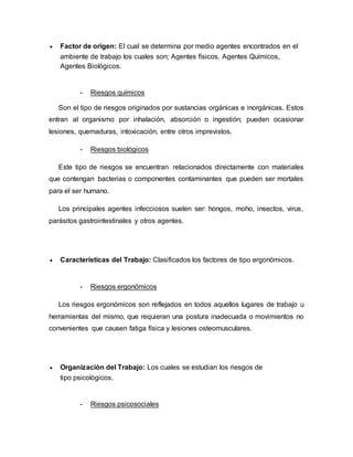  Factor de origen: El cual se determina por medio agentes encontrados en el
ambiente de trabajo los cuales son; Agentes físicos, Agentes Químicos,
Agentes Biológicos.
- Riesgos químicos
Son el tipo de riesgos originados por sustancias orgánicas e inorgánicas. Estos
entran al organismo por inhalación, absorción o ingestión; pueden ocasionar
lesiones, quemaduras, intoxicación, entre otros imprevistos.
- Riesgos biológicos
Este tipo de riesgos se encuentran relacionados directamente con materiales
que contengan bacterias o componentes contaminantes que pueden ser mortales
para el ser humano.
Los principales agentes infecciosos suelen ser: hongos, moho, insectos, virus,
parásitos gastrointestinales y otros agentes.
 Características del Trabajo: Clasificados los factores de tipo ergonómicos.
- Riesgos ergonómicos
Los riesgos ergonómicos son reflejados en todos aquellos lugares de trabajo u
herramientas del mismo, que requieran una postura inadecuada o movimientos no
convenientes que causen fatiga física y lesiones osteomusculares.
 Organización del Trabajo: Los cuales se estudian los riesgos de
tipo psicológicos.
- Riesgos psicosociales
 