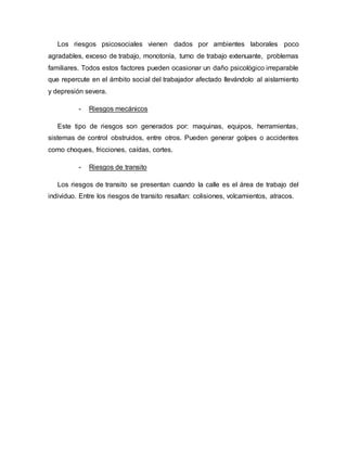 Los riesgos psicosociales vienen dados por ambientes laborales poco
agradables, exceso de trabajo, monotonía, turno de trabajo extenuante, problemas
familiares. Todos estos factores pueden ocasionar un daño psicológico irreparable
que repercute en el ámbito social del trabajador afectado llevándolo al aislamiento
y depresión severa.
- Riesgos mecánicos
Este tipo de riesgos son generados por: maquinas, equipos, herramientas,
sistemas de control obstruidos, entre otros. Pueden generar golpes o accidentes
como choques, fricciones, caídas, cortes.
- Riesgos de transito
Los riesgos de transito se presentan cuando la calle es el área de trabajo del
individuo. Entre los riesgos de transito resaltan: colisiones, volcamientos, atracos.
 