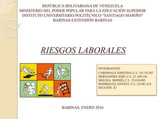 REPÚBLICA BOLIVARIANA DE VENEZUELA
MINISTERIO DEL PODER POPULAR PARA LA EDUCACIÓN SUPERIOR
INSTITUTO UNIVERSITARIO POLITÉCNICO “SANTIAGO MARIÑO”
BARINAS EXTENSIÓN BARINAS
RIESGOS LABORALES
INTEGRANTES:
CARDINALE JOSEFINA; C.I.: 10.718.387
HERNANDEZ JOSE; C.I.: 21.168.130
MOLINA MOISÉS; C.I.: 23.010.083
RODRIGUEZ ANYELY; C.I.: 22.981.214
SECCIÓN: Z1
BARINAS, ENERO 2016
 