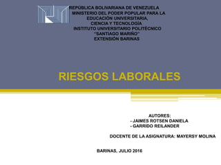 REPÚBLICA BOLIVARIANA DE VENEZUELA
MINISTERIO DEL PODER POPULAR PARA LA
EDUCACIÓN UNIVERSITARIA,
CIENCIA Y TECNOLOGÍA
INSTITUTO UNIVERSITARIO POLITÉCNICO
“SANTIAGO MARIÑO”
EXTENSIÓN BARINAS
RIESGOS LABORALES
BARINAS, JULIO 2016
AUTORES:
- JAIMES ROTSEN DANIELA
- GARRIDO REILANDER
DOCENTE DE LA ASIGNATURA: MAYERSY MOLINA
 