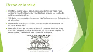Efectos en la salud
 El sistema cardiovascular, con alteraciones del ritmo cardíaco, riesgo
coronario, hipertensión arterial y excitabilidad vascular por efectos de
carácter neurovegetativo.
 Glándulas endocrinas, con alteraciones hipofisarias y aumento de la secreción
de adrenalina.
 Aparato digestivo, con incremento de enfermedad gastroduodenal por
dificultar el descanso.
 Otras afecciones, por incremento de estrés, aumento de alteraciones
mentales, tendencia a actitudes agresivas, dificultades de observación,
concentración, rendimiento y facilitando los accidentes.
 