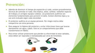 Prevención:
 Además de disminuir el tiempo de exposición al ruido, existen procedimientos
técnicos de controlar el ruido. Ello implica, aislar, cambiar, rediseñar espacios
de trabajo y/o arreglar equipos ruidosos. Los protectores auditivos son
elementos fundamentales para prevenir el daño. Existen distintos tipos y su
uso será evaluado según cada necesidad.
 El protector auditivo es un equipo personal. Por ningún motivo debe
compartirse con otras personas.
 Para asegurar la higiene del protector y evitar infecciones tiene que lavarse
diariamente con agua y jabón. Este es un comportamiento que debe
transformarse en hábito.
 Para evitar utilizar protectores que pierden su efectividad al estar dañados,
estos deben ser reparados o reemplazados por otros de inmediato.
 