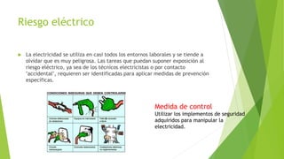 Riesgo eléctrico
 La electricidad se utiliza en casi todos los entornos laborales y se tiende a
olvidar que es muy peligrosa. Las tareas que puedan suponer exposición al
riesgo eléctrico, ya sea de los técnicos electricistas o por contacto
"accidental", requieren ser identificadas para aplicar medidas de prevención
específicas.
Medida de control
Utilizar los implementos de seguridad
adquiridos para manipular la
electricidad.
 