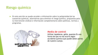 Riesgo químico
 En esta sección se puede acceder a información sobre la peligrosidad de las
sustancias químicas, alternativas para eliminar el riesgo químico, propuestas para
la intervención sindical e información complementaria sobre políticas, normas y
programas.
Media de control
Utilizar tapabocas, gafas, guantes Es una
forma de que no nos ocurra algún
accidente químico que puede dañar partes
de nuestro cuerpo.
 