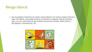 Riesgo laboral
 Son los peligros existentes en nuestra tarea laboral o en nuestro propio entorno o
lugar de trabajo, que puede provocar accidentes o cualquier tipo de siniestros
que, a su vez, sean factores que puedan provocarnos heridas, daños físicos o
psicológicos, traumatismos, etc.
 
