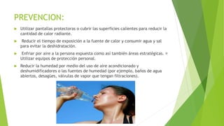 PREVENCION:
 Utilizar pantallas protectoras o cubrir las superficies calientes para reducir la
cantidad de calor radiante.
 Reducir el tiempo de exposición a la fuente de calor y consumir agua y sal
para evitar la deshidratación.
 Enfriar por aire a la persona expuesta como así también áreas estratégicas.
Utilizar equipos de protección personal.
 Reducir la humedad por medio del uso de aire acondicionado y
deshumidificadores o las fuentes de humedad (por ejemplo, baños de agua
abiertos, desagües, válvulas de vapor que tengan filtraciones).
 