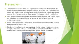 Prevención:
 Ponerse capas de ropa. Usar una capa interna de fibra sintética como la de
polipropileno que evacua la transpiración lejos de la piel, una capa media de
lana o tela sintética que absorbe la transpiración y retiene el calor y una capa
exterior de nylon que protege al cuerpo del viento y permite la ventilación.
 Usar protección para la cabeza que también cubra las orejas y el cuello, y que
sea elaborada de lana o un material tejido con una cubierta externa
resistente al viento.
 Tomar bebidas calientes y sin cafeína, así como descansos frecuentes y cortos
en espacios con calefacción.
 Cambiarse inmediatamente a un equipo protector seco si el agua entra en su
cuerpo. Si se utiliza vehículo para trasladarse a los sitios de trabajo llevar una
bolsa plástica con un par extra de guantes, gorro, medias y un abrigo.
 