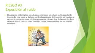 RIESGO #3
Exposición al ruido
 El exceso de ruido implica una vibración intensa de las células auditivas del oído
interno. De este modo se dañan y pierden la capacidad de transmitir los impulsos al
cerebro lo que produce una pérdida permanente e irreversible de la audición. Esta
depende de tres factores; nivel de ruido, tiempo de exposición y susceptibilidad
individual.
 