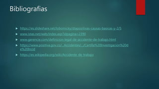 Bibliografias
 https://es.slideshare.net/lobomicky/diapositivas-causas-basicas-y-2/5
 www.istas.net/web/index.asp?idpagina=2390
 www.gerencie.com/definicion-legal-de-accidente-de-trabajo.html
 https://www.positiva.gov.co/...Accidentes/.../Cartilla%20Investigacion%20d
e%20Incid
 https://es.wikipedia.org/wiki/Accidente_de_trabajo
 