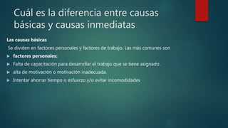Cuál es la diferencia entre causas
básicas y causas inmediatas
Las causas básicas
Se dividen en factores personales y factores de trabajo. Las más comunes son
 factores personales:
 Falta de capacitación para desarrollar el trabajo que se tiene asignado.
 alta de motivación o motivación inadecuada.
 Intentar ahorrar tiempo o esfuerzo y/o evitar incomodidades
 