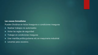 Las causas Inmediatas
Pueden Dividirse en Actos Inseguros o condiciones inseguras
 Realizar trabajos no autorizados
 Violar las reglas de seguridad
 Trabajar en condiciones inseguras
 Usar manillas,anillos,pulseras etc en maquinaria industrial.
 Levantar peso excesivo.
 