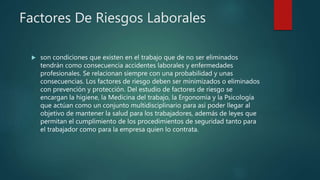 Factores De Riesgos Laborales
 son condiciones que existen en el trabajo que de no ser eliminados
tendrán como consecuencia accidentes laborales y enfermedades
profesionales. Se relacionan siempre con una probabilidad y unas
consecuencias. Los factores de riesgo deben ser minimizados o eliminados
con prevención y protección. Del estudio de factores de riesgo se
encargan la higiene, la Medicina del trabajo, la Ergonomía y la Psicología
que actúan como un conjunto multidisciplinario para así poder llegar al
objetivo de mantener la salud para los trabajadores, además de leyes que
permitan el cumplimiento de los procedimientos de seguridad tanto para
el trabajador como para la empresa quien lo contrata.
 