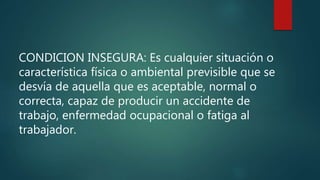 CONDICION INSEGURA: Es cualquier situación o
característica física o ambiental previsible que se
desvía de aquella que es aceptable, normal o
correcta, capaz de producir un accidente de
trabajo, enfermedad ocupacional o fatiga al
trabajador.
 