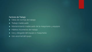 Factores de Trabajo
 Faltas de normas de trabajo
 Trabajo inadecuado
 Mantenimiento inadecuado de la maquinaria y equipos
 Hábitos incorrectos de trabajo
 Uso y desgaste del equipo o maquinaria
 Uso anormal del quipo
 