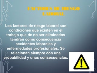 FACTORES DE RIESGO
LABORAL
Los factores de riesgo laboral son
condiciones que existen en el
trabajo que de no ser eliminados
tendrán como consecuencia
accidentes laborales y
enfermedades profesionales. Se
relacionan siempre con una
probabilidad y unas consecuencias.
 