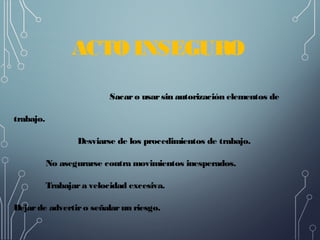 ACTO INSEGURO
Sacaro usarsin autorización elementos de
trabajo. 
Desviarse de los procedimientos de trabajo. 
No asegurarse contra movimientos inesperados. 
Trabajara velocidad excesiva. 
Dejarde advertiro señalarun riesgo. 
 