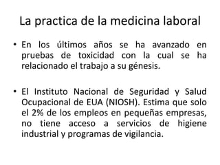 La practica de la medicina laboral
• En los últimos años se ha avanzado en
pruebas de toxicidad con la cual se ha
relacionado el trabajo a su génesis.
• El Instituto Nacional de Seguridad y Salud
Ocupacional de EUA (NIOSH). Estima que solo
el 2% de los empleos en pequeñas empresas,
no tiene acceso a servicios de higiene
industrial y programas de vigilancia.
 