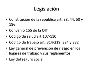 Legislación
• Constitución de la republica art. 38, 44, 50 y
186
• Convenio 155 de la OIT
• Código de salud art.107-110
• Código de trabajo art. 314-319, 324 y 332
• Ley general de prevención de riesgo en los
lugares de trabajo y sus reglamentos
• Ley del seguro social
 